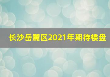 长沙岳麓区2021年期待楼盘