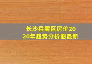 长沙岳麓区房价2020年趋势分析图最新