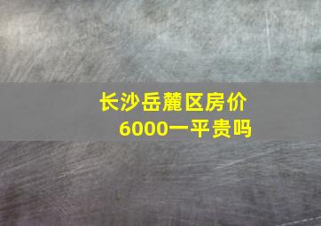 长沙岳麓区房价6000一平贵吗