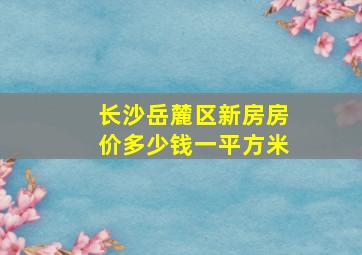 长沙岳麓区新房房价多少钱一平方米