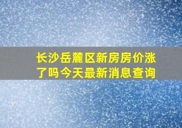 长沙岳麓区新房房价涨了吗今天最新消息查询