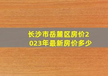 长沙市岳麓区房价2023年最新房价多少