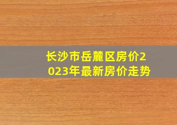 长沙市岳麓区房价2023年最新房价走势