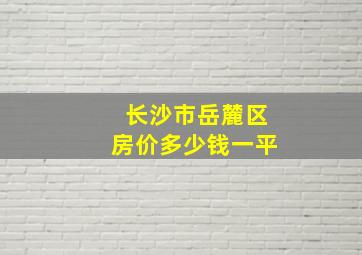 长沙市岳麓区房价多少钱一平