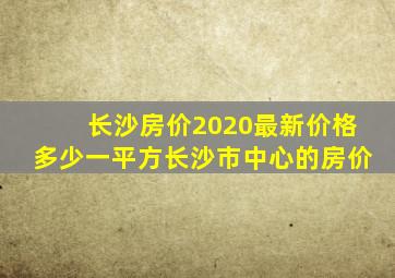 长沙房价2020最新价格多少一平方长沙市中心的房价