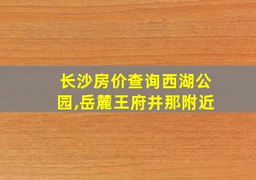 长沙房价查询西湖公园,岳麓王府井那附近