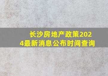 长沙房地产政策2024最新消息公布时间查询