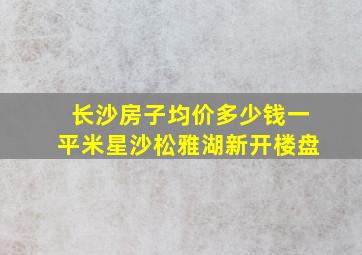 长沙房子均价多少钱一平米星沙松雅湖新开楼盘