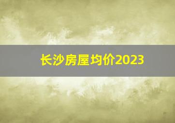 长沙房屋均价2023