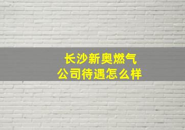 长沙新奥燃气公司待遇怎么样