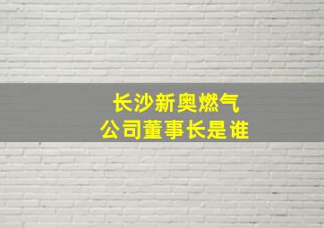 长沙新奥燃气公司董事长是谁