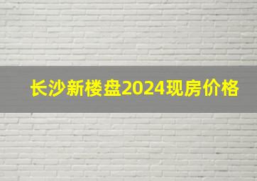 长沙新楼盘2024现房价格