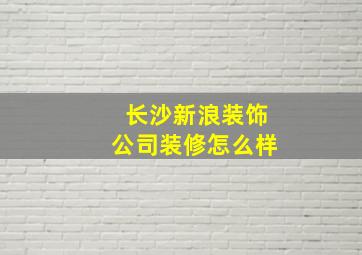 长沙新浪装饰公司装修怎么样