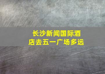 长沙新闻国际酒店去五一广场多远