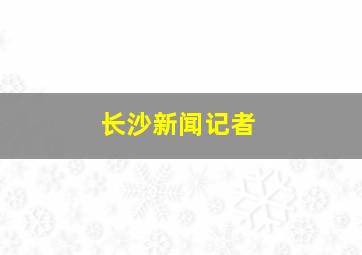 长沙新闻记者