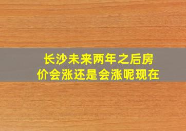 长沙未来两年之后房价会涨还是会涨呢现在