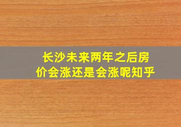 长沙未来两年之后房价会涨还是会涨呢知乎