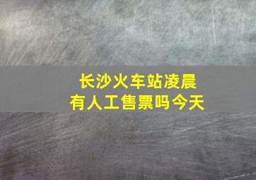 长沙火车站凌晨有人工售票吗今天