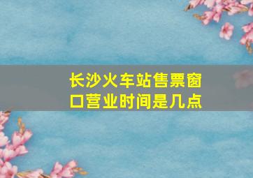 长沙火车站售票窗口营业时间是几点