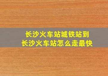 长沙火车站城铁站到长沙火车站怎么走最快