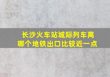 长沙火车站城际列车离哪个地铁出口比较近一点