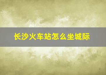 长沙火车站怎么坐城际