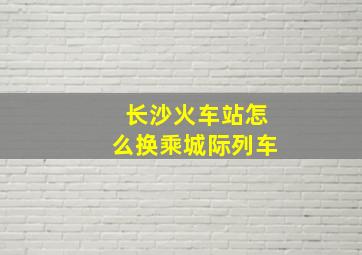 长沙火车站怎么换乘城际列车