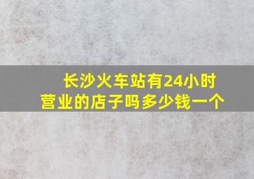 长沙火车站有24小时营业的店子吗多少钱一个