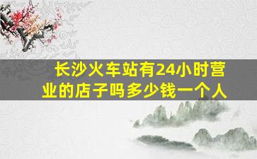 长沙火车站有24小时营业的店子吗多少钱一个人