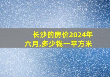 长沙的房价2024年六月,多少钱一平方米