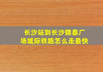 长沙站到长沙锦泰广场城际铁路怎么走最快