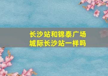 长沙站和锦泰广场城际长沙站一样吗