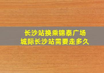 长沙站换乘锦泰广场城际长沙站需要走多久