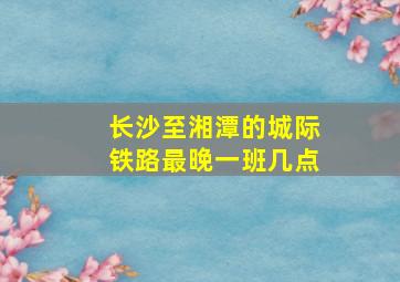 长沙至湘潭的城际铁路最晚一班几点