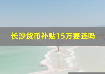 长沙货币补贴15万要还吗