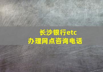 长沙银行etc办理网点咨询电话