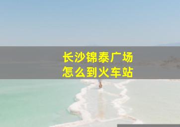 长沙锦泰广场怎么到火车站