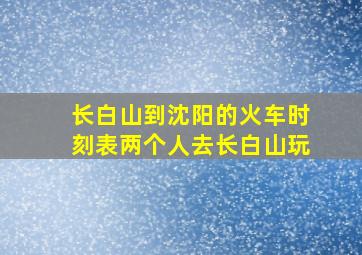 长白山到沈阳的火车时刻表两个人去长白山玩