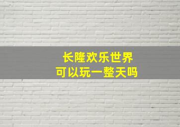 长隆欢乐世界可以玩一整天吗