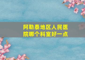 阿勒泰地区人民医院哪个科室好一点