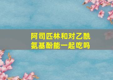 阿司匹林和对乙酰氨基酚能一起吃吗