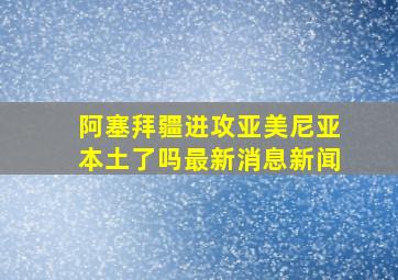 阿塞拜疆进攻亚美尼亚本土了吗最新消息新闻