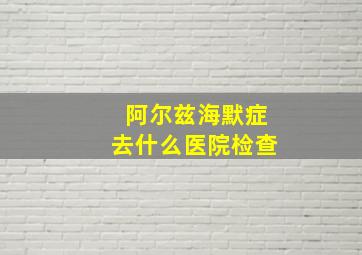 阿尔兹海默症去什么医院检查