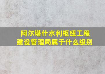 阿尔塔什水利枢纽工程建设管理局属于什么级别