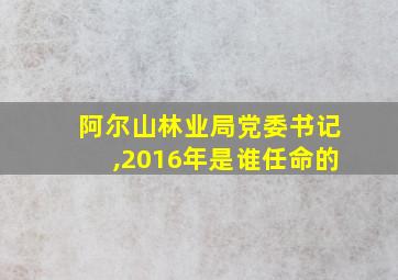 阿尔山林业局党委书记,2016年是谁任命的