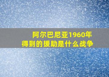 阿尔巴尼亚1960年得到的援助是什么战争