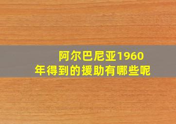 阿尔巴尼亚1960年得到的援助有哪些呢