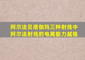 阿尔法贝塔伽玛三种射线中阿尔法射线的电离能力越强