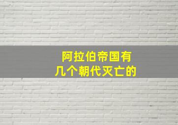 阿拉伯帝国有几个朝代灭亡的