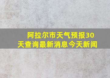 阿拉尔市天气预报30天查询最新消息今天新闻